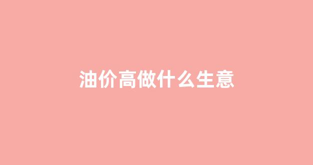 油价高做什么生意_油价上涨不适合开什么公司