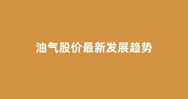 油气股价最新发展趋势(油气未来的发展趋势)_https://www.eamstsz.com_上交所_第1张