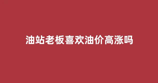 加油站老板都有钱吗_油站老板喜欢油价高涨吗