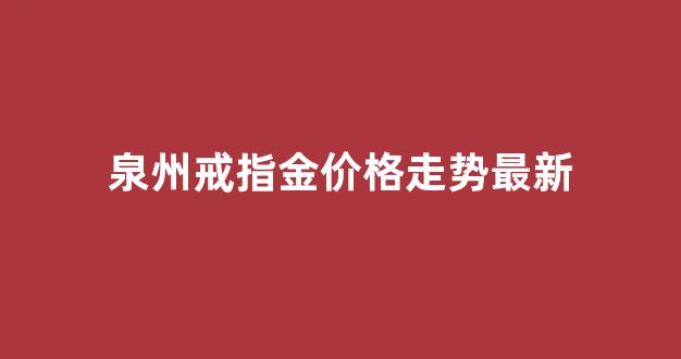 泉州戒指金价格走势最新_福建泉州黄金价格