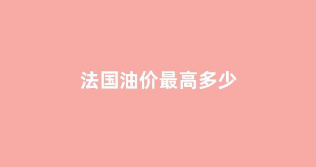 法国石油价格_法国油价最高多少