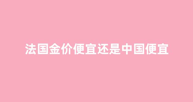 法国金子便宜吗_法国金价便宜还是中国便宜