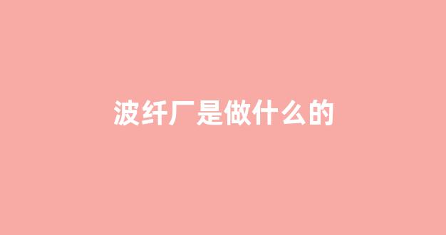 波纤厂是做什么的(波纤厂是做什么的啊)_https://www.nalian8.com_北交所_第1张