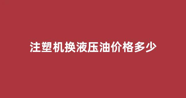 注塑机换液压油价格多少_注塑机更换液压油是否要排空