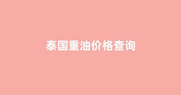 泰国重油价格查询最新_泰国重油价格查询