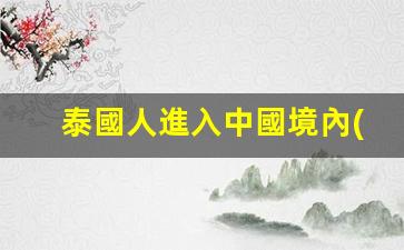 泰國人進入中國境內(nèi)簽證(泰國人到中國旅游簽證最長時間是多少)