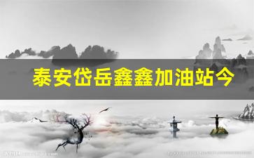 泰安鑫岳小区-泰安岱岳鑫鑫加油站今日油价是多少最新