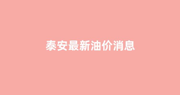 泰安最新油价消息_泰安最新油价调整最新消息