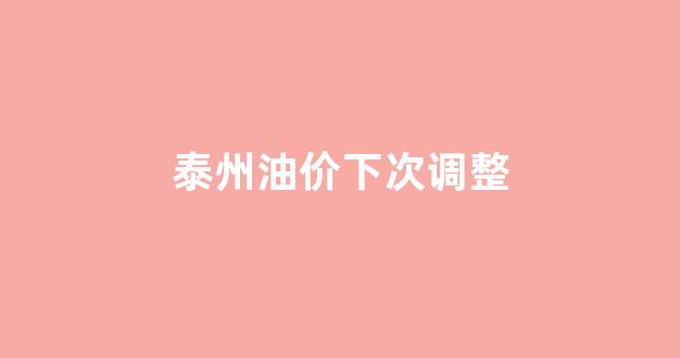泰州油价下次调整_泰州油价下次调整时间表