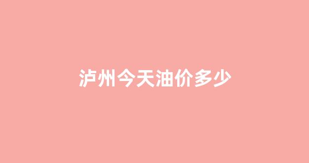 泸州今天油价多少_泸州今天油价多少钱一公斤