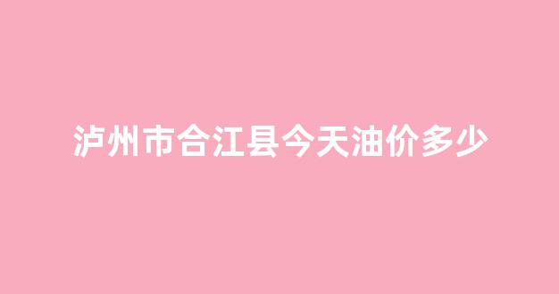 泸州市合江县今天油价多少_合江县有石油吗