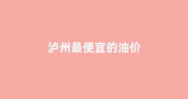 泸州最便宜的油价是多少钱_泸州最便宜的油价