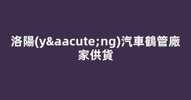 洛陽(yáng)汽車鶴管廠家供貨(洛陽(yáng)汽車零部件廠家)(1)