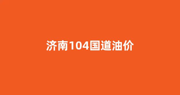 济南104国道便宜的加油站_济南104国道油价