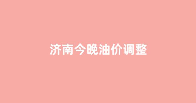 济南今晚油价调整_济南今天油价多少钱一升92