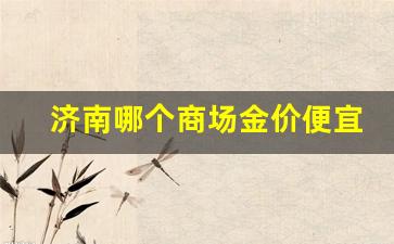 济南哪个商场金价便宜_济南哪里的金价便宜