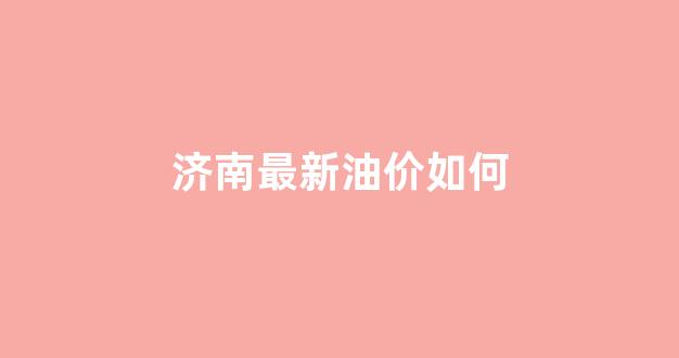 济南最新油价如何_济南今日油价调整最新消息
