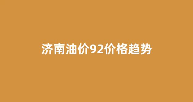济南市92号汽油价格_济南油价92价格趋势