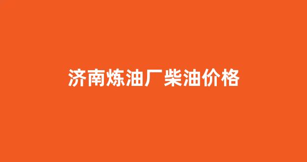 济南炼油厂柴油价格_济南炼油厂加油站油价