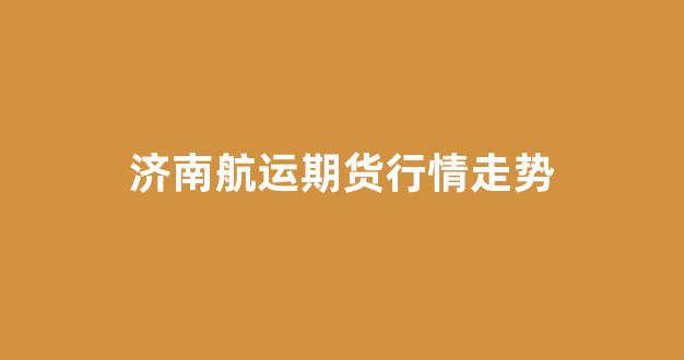 济南航运期货行情走势(济南航空货运公司)_https://www.rzcpcj.com_天猫运营_第1张