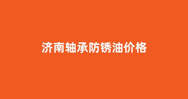 轴承用防锈油品牌型号_济南轴承防锈油价格