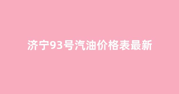 济宁93号汽油价格表最新消息_济宁93号汽油价格表最新