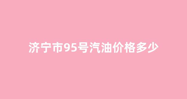 济宁市95号汽油价格多少_济宁市92号汽油价格