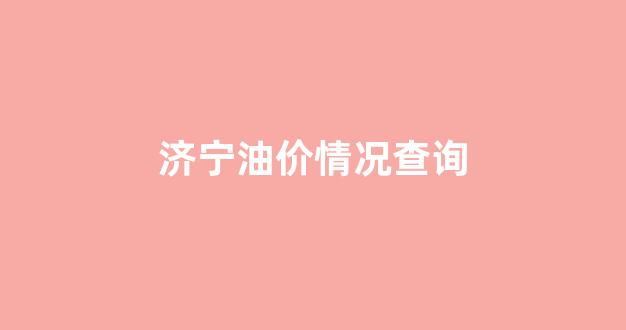 济宁油价情况查询系统_济宁油价情况查询