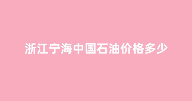 宁海石油公司电话_浙江宁海中国石油价格多少