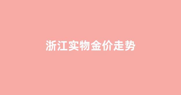 浙江实物金价走势_浙江金价多少钱一克