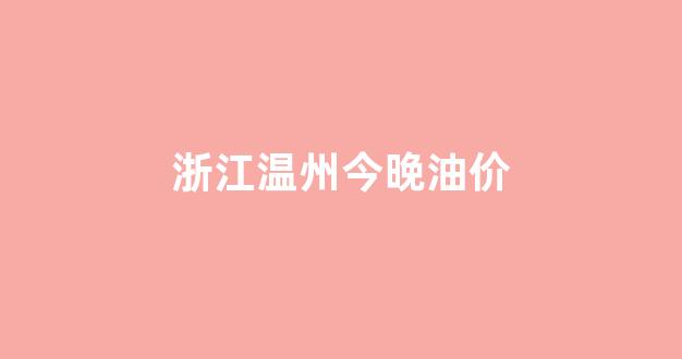 温州油价今日价格_浙江温州今晚油价