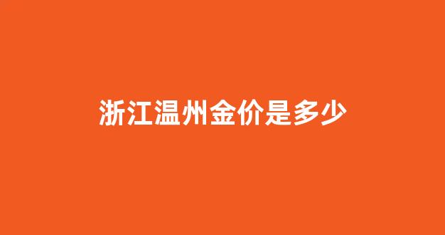 温州黄金首饰今天价格多少一克_浙江温州金价是多少