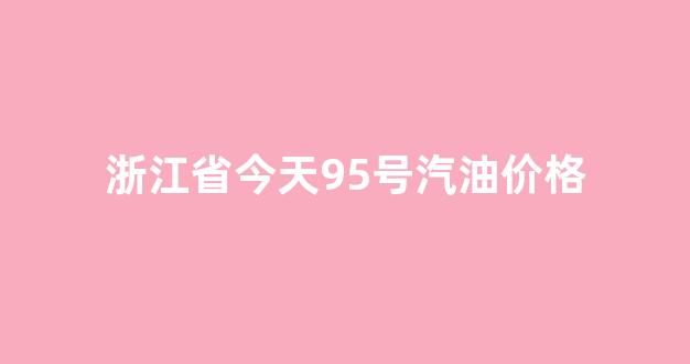 浙江省今天95号汽油价格是多少_浙江省今天95号汽油价格