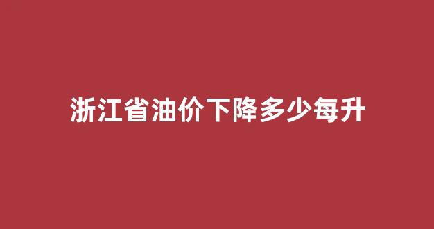 浙江最新油价是多少_浙江省油价下降多少每升