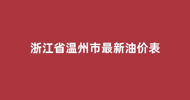 浙江省温州市最新油价表_浙江省温州市最新油价表