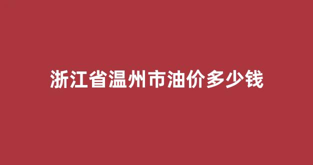 温州成品油价格_浙江省温州市油价多少钱