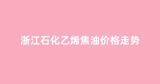 浙石化乙烯裂解副产品综合利用项目_浙江石化乙烯焦油价格走势