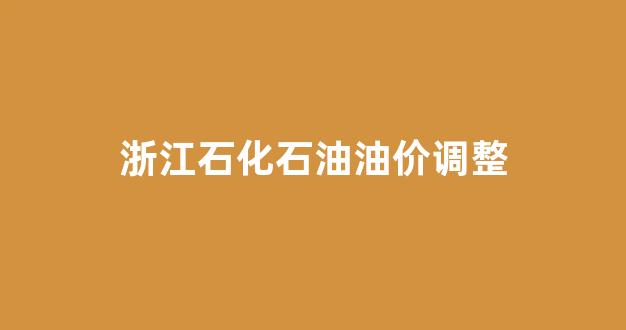 浙江石化石油油价调整时间表_浙江石化石油油价调整