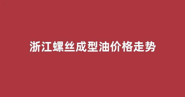 浙江螺丝成型油价格走势_浙江螺纹钢今日价格