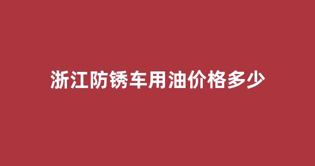 浙江防锈车用油价格多少_浙江防锈车用油价格多少一升