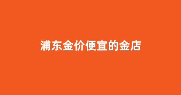 浦东金价便宜的金店_上海哪家金店便宜