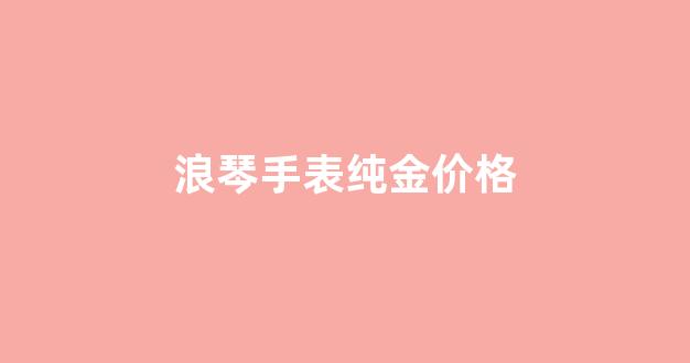 浪琴手表纯金价格_浪琴纯金手表什么价格