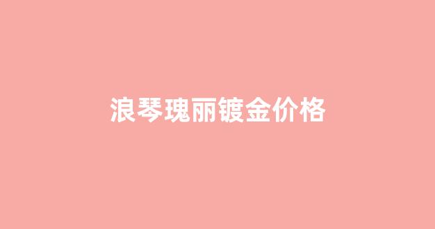 浪琴瑰丽镀金价格_浪琴瑰丽金色会掉色吗