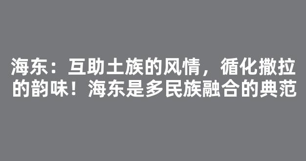 海东：互助土族的风情，循化撒拉的韵味！海东是多民族融合的典范
