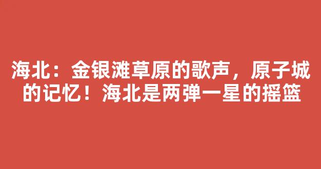 海北：金银滩草原的歌声，原子城的记忆！海北是两弹一星的摇篮