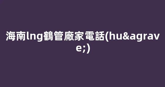 海南lng鶴管廠家電話(huà)(海南lng加氣站分布圖)(1)