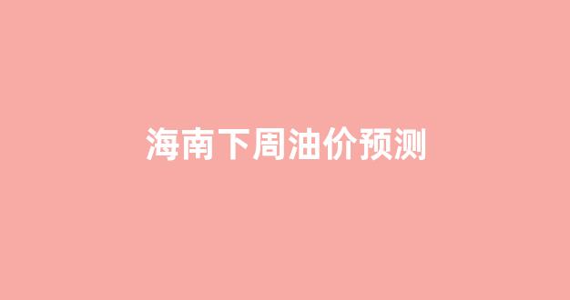 海南油价明天价格_海南下周油价预测