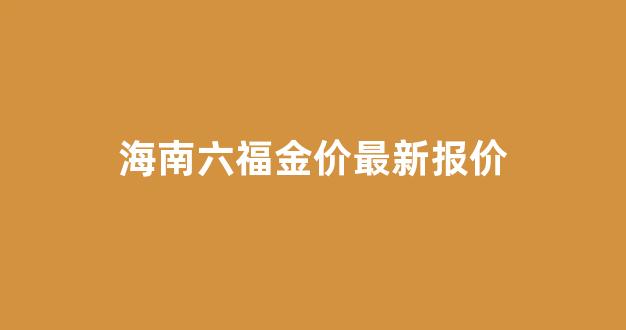 海南六福金价最新报价多少_海南六福金价最新报价