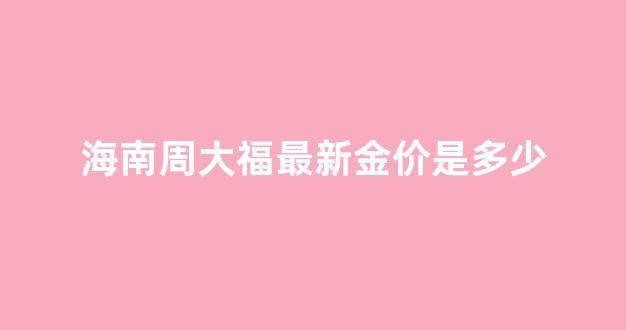海南周大福最新金价是多少钱一克_海南周大福最新金价是多少