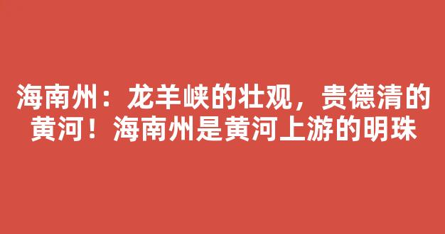 海南州：龙羊峡的壮观，贵德清的黄河！海南州是黄河上游的明珠